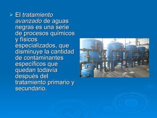 El  tratamiento avanzado  de aguas negras es una serie de procesos químicos y físicos especializados, que disminuye la cantidad de contaminantes específicos que quedan todavía después del tratamiento primario y secundario. 