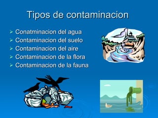 Tipos de contaminacion  Conatminacion del agua Contaminacion del suelo Contaminacion del aire Contaminacion de la flora Contaminacion de la fauna  