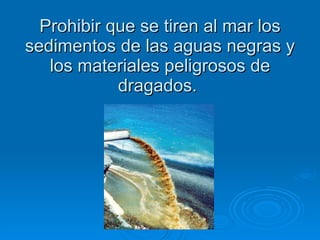 Prohibir que se tiren al mar los sedimentos de las aguas negras y los materiales peligrosos de dragados.  