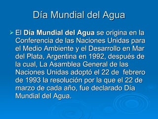 D í a Mundial del Agua El  Día Mundial del Agua  se origina en la Conferencia de las Naciones Unidas para el Medio Ambiente y el Desarrollo en Mar del Plata, Argentina en 1992, después de la cual, La Asamblea General de las Naciones Unidas adoptó el 22 de  febrero de 1993 la resolución por la que el 22 de marzo de cada año, fue declarado Día Mundial del Agua. 