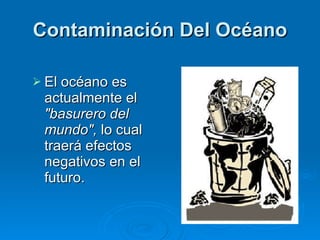 Contaminación Del Océano El océano es actualmente el  "basurero del mundo",  lo cual traerá efectos negativos en el futuro. 