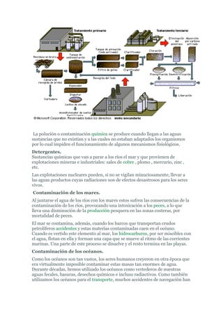 La polución o contaminación química se produce cuando llegan a las aguas
sustancias que no existían y a las cuales no estaban adaptados los organismos
por lo cual impiden el funcionamiento de algunos mecanismos fisiológicos.
Detergentes.
Sustancias químicas que van a parar a los ríos el mar y que provienen de
explotaciones mineras e industriales: sales de cobre , plomo , mercurio, zinc ,
etc.
Las explotaciones nucleares pueden, si no se vigilan minuciosamente, llevar a
las aguas productos cuyas radiaciones son de efectos desastrosos para los seres
vivos.
Contaminación de los mares.
Al juntarse el agua de los ríos con los mares estos sufren las consecuencias de la
contaminación de los ríos, provocando una intoxicación a los peces, a lo que
lleva una disminución de la producción pesquera en las zonas costeras, por
mortalidad de peces.
El mar se contamina, además, cuando los barcos que transportan crudos
petrolíferos accidentes y estas materias contaminadas caen en el océano.
Cuando es vertido este elemento al mar, los hidrocarburos, por ser miscibles con
el agua, flotan en ella y forman una capa que se mueve al ritmo de las corrientes
marinas. Una parte de este proceso se disuelve y el resto termina en las playas.
Contaminación de los océanos.
Como los océanos son tan vastos, los seres humanos creyeron en otra época que
era virtualmente imposible contaminar estas masas tan enormes de agua.
Durante décadas, hemos utilizado los océanos como vertederos de nuestras
aguas fecales, basuras, desechos químicos e incluso radiactivos. Como también
utilizamos los océanos para el transporte, muchos accidentes de navegación han
 