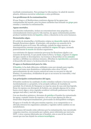 resultado contaminantes. Para proteger la vida marina y la salud de nuestro
planeta, debemos encontrar soluciones a estos problemas.
Los problemas de la contaminación.
El mar Negro y el Mediterráneo contienen algunas de las aguas mas
contaminadas del mundo, pero los piases caribeños han formado un grupo para
estudiar y controlar la contaminación.
Aguas mortales.
Los desechos industriales, incluso en concentraciones muy pequeñas, son
extremadamente tóxicos para la vida marina, las aguas contaminadas pueden
producir también brotes de hepatitis, cólera y disentería en los seres humanos.
Demasiadas algas.
El vertido de alcantarillas y fertilizantes origina un desarrollo rápido de algas
llamado floraciones algales. Al principio, esto produce un aumento de la
cantidad de peces en la zona. Sin embargo, cuando las algas mueren, su
descomposición consume una gran cantidad de oxigeno del agua, causando
posteriormente la muerte de muchos organismos.
Los nutrientes de algunas sustancias provocan las floraciones algales y un
aumento de bacterias, lo que puede matar la flora y la fauna, al gastar el oxígeno
del agua cuando se descomponen. Las toxinas se desarrollan en los animales
marinos y debilitan sus sistemas inmunes, dificultan la reproducción y provocan
el desarrollo del cáncer y la destrucción de las aletas.
El agua es fundamental para la vida.
El hombre, le ha dado diferentes utilidades como por ejemplo para regadío,
recreo, así como usos domésticos e industriales entre otros. El mal
aprovechamiento de este recurso natural así como su uso para la vida del
hombre y la naturaleza, olvidándose de que es un recurso no renovable y vital
para el hombre.
Las principales contaminantes del agua.
El hombre moderno ha cambiado el color cristalino radiante a borroso marrón.
Accidentalmente o a propósito, le ha arrojado millones de toneladas de
suciedad. En el intento de blanquear su ropa las amas de casa solo han logrado,
llenar de espuma con detergente de fosfatos, por ejemplo algunas de la causa
hacen crecer algas y otros vegetales acuáticos volviendo pantanosos los lagos
agregan mal sabor y mal olor al agua.
Con sus desechos químicos y derrames de petróleo el hombre ha contaminado
las aguas y matado cientos de especies y tal vez el que algunos de ellos se
desarrollen desproporcionadamente, provocando un desequilibrio ecológico.
El agua es el medio de vida para muchas especies, si su composición se ve
alterada entonces los organismos animales y vegetales sufren cambios en sus
metabolismos.
Los océanos del mundo están enfermos por la contaminación, han encontrado
cangrejos muertos, envenenados por cadmio, peces infectados por mercurio,
DDT, y otros venenos fabricados por el hombre, esta es una de las muchas
causas que nos han dejado los avances tecnológicos.
 