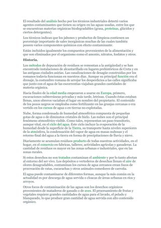 El resultado del análisis hecho por los técnicos industriales detectó varios
agentes contaminantes que tienen su origen en las aguas usadas, entre los que
se encuentran materias orgánicas biodegradables (grasa, proteínas, glúcidos y
ciertos detergentes).
Los técnicos indican que los jabones y productos de limpieza contienen un
porcentaje importante de sales inorgánicas muchas de las cuales también
poseen varios componentes químicos con efecto contaminante.
Están incluidos igualmente los compuestos provenientes de la alimentación y
que son eliminados por el organismo como el amonio, nitratos, fosfatos y otros.
Historia.
Los métodos de depuración de residuos se remontan a la antigüedad y se han
encontrado instalaciones de alcantarillado en lugares prehistóricos de Creta y en
las antiguas ciudades asirias. Las canalizaciones de desagüe construidas por los
romanos todavía funcionan en nuestros días. Aunque su principal función era el
drenaje, la costumbre romana de arrojar los desperdicios a las calles significaba
que junto con el agua de las escorrentías viajaban grandes cantidades de
materia orgánica.
Hacia finales de la edad media empezaron a usarse en Europa, primero,
excavaciones subterráneas privadas y más tarde, letrinas. Cuando éstas estaban
llenas, unos obreros vaciaban el lugar en nombre del propietario. El contenido
de los pozos negros se empleaba como fertilizante en las granjas cercanas o era
vertido en los cursos de agua o en tierras no explotadas.
Nube, forma condensada de humedad atmosférica compuesta de pequeñas
gotas de agua o de diminutos cristales de hielo. Las nubes son el principal
fenómeno atmosférico visible. Como tales, representan un paso transitorio,
aunque vital, en el ciclo del agua. Este ciclo incluye la evaporación de la
humedad desde la superficie de la Tierra, su transporte hasta niveles superiores
de la atmósfera, la condensación del vapor de agua en masas nubosas y el
retorno final del agua a la tierra en forma de precipitaciones de lluvia y nieve.
Diariamente se acumulan residuos producto de todas nuestras actividades, en el
hogar, en el comercio en fabricas, talleres; actividades agrícolas y ganaderas. La
cantidad de residuos es mayor en las zonas urbanas e industriales, que en las
zonas rurales.
Si estos desechos no son tratados contaminan el ambiente y por lo tanto afectan
al entorno del ser vivo. Los depósitos o vertederos de desechos llenan el aire de
olores desagradables, contaminan los cursos de agua cercanos crean focos de
procreación de ratas, cucarachas y otros animales comedores de carroña.
El agua puede contaminarse de diferentes formas, aunque la más común en la
actualidad es por descarga de agua servida o cloacas de áreas urbanas en ríos y
arroyos.
Otros focos de contaminación de las aguas son los desechos orgánicos
provenientes de mataderos de ganado o de aves. El procesamiento de frutas y
vegetales requiere grandes cantidades de agua para el lavado, el pelado y
blanqueado, lo que produce gran cantidad de agua servida con alto contenido
orgánico.
 