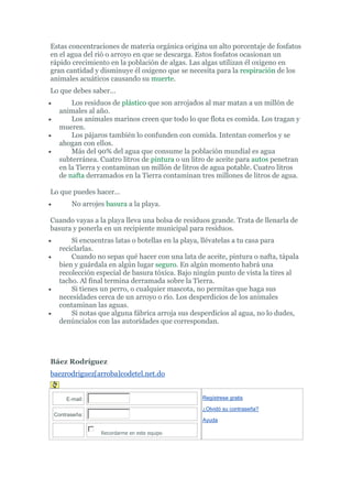 Estas concentraciones de materia orgánica origina un alto porcentaje de fosfatos
en el agua del rió o arroyo en que se descarga. Estos fosfatos ocasionan un
rápido crecimiento en la población de algas. Las algas utilizan él oxigeno en
gran cantidad y disminuye él oxigeno que se necesita para la respiración de los
animales acuáticos causando su muerte.
Lo que debes saber...
       Los residuos de plástico que son arrojados al mar matan a un millón de
   animales al año.
       Los animales marinos creen que todo lo que flota es comida. Los tragan y
   mueren.
       Los pájaros también lo confunden con comida. Intentan comerlos y se
   ahogan con ellos.
       Más del 90% del agua que consume la población mundial es agua
   subterránea. Cuatro litros de pintura o un litro de aceite para autos penetran
   en la Tierra y contaminan un millón de litros de agua potable. Cuatro litros
   de nafta derramados en la Tierra contaminan tres millones de litros de agua.

Lo que puedes hacer...
       No arrojes basura a la playa.

Cuando vayas a la playa lleva una bolsa de residuos grande. Trata de llenarla de
basura y ponerla en un recipiente municipal para residuos.
       Si encuentras latas o botellas en la playa, llévatelas a tu casa para
   reciclarlas.
       Cuando no sepas qué hacer con una lata de aceite, pintura o nafta, tápala
   bien y guárdala en algún lugar seguro. En algún momento habrá una
   recolección especial de basura tóxica. Bajo ningún punto de vista la tires al
   tacho. Al final termina derramada sobre la Tierra.
       Si tienes un perro, o cualquier mascota, no permitas que haga sus
   necesidades cerca de un arroyo o río. Los desperdicios de los animales
   contaminan las aguas.
       Si notas que alguna fábrica arroja sus desperdicios al agua, no lo dudes,
   denúncialos con las autoridades que correspondan.




Báez Rodríguez
baezrodriguez[arroba]codetel.net.do


     E-mail:                                     Regístrese gratis

                                                 ¿Olvidó su contraseña?
 Contraseña:
                                                 Ayuda

                Recordarme en este equipo
 
