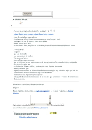 Iniciar sesión



Comentarios




Jueves, 14 de Septiembre de 2006 a las 15:47 | 0
edagar daniel lecca vasquez edagar daniel lecca vasquez
estoy demasiado preocupado por
eltrabajo que se hace de un monitoreo que no satisface para nada
las espevctactivas de nuestra masa pesacadora
donde solo se be la burla
en una forma clara por parte de lo interses ya que ellos en nada sles interesas la fauna

y sobretotodo
los peces
que son destruidos
con la remocion de fondos
ylas aguas de lastres
comprobdas en un momento
por un viddeo echo por nosotrs dentro de las5 a 7 mientas los estandares internacionales
dicen que deverian ser
en limite mas dela s12 millas y esasa aguas traen algunos patogenos
como polizontes que
copmo consecuencias en monitoreos se demostro el aguya roja o mareas rojas que son las
causantes las mismas mensionadas y nadie dice nada
me interesa que alguien se preocupe soy
u dirigente de un asociacion de mas de 260 socios que laboramos y vivimos de los recursos
dfe nuestro mar


Mostrando 1-1 de un total de 1 comentarios.
Páginas: 1
Para dejar un comentario, regístrese gratis o si ya está registrado, inicie
sesión.




Agregar un comentario                                        Enviar comentario
Los comentarios están sujetos a los Términos y Condiciones



 Trabajos relacionados
          Materiales radiactivos y su
 