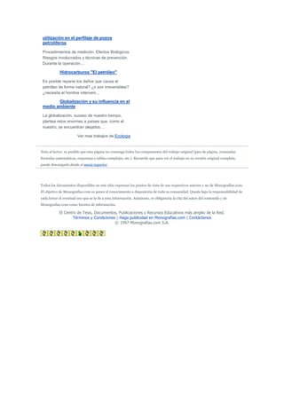 utilización en el perfilaje de pozos
 petrolíferos

 Procedimientos de medición. Efectos Biológicos.
 Riesgos involucrados y técnicas de prevención.
 Durante la operación....

            Hidrocarburos "El petróleo"

 Es posible reparar los daños que causa el
 petróleo de forma natural? ¿o son irreversibles?
 ¿necesita el hombre interveni...

        Globalización y su influencia en el
 medio ambiente

 La globalización, suceso de nuestro tiempo,
 plantea retos enormes a países que, como el
 nuestro, se encuentran alejados ...

                        Ver mas trabajos de Ecologia


Nota al lector: es posible que esta página no contenga todos los componentes del trabajo original (pies de página, avanzadas
formulas matemáticas, esquemas o tablas complejas, etc.). Recuerde que para ver el trabajo en su versión original completa,
puede descargarlo desde el menú superior.




Todos los documentos disponibles en este sitio expresan los puntos de vista de sus respectivos autores y no de Monografias.com.
El objetivo de Monografias.com es poner el conocimiento a disposición de toda su comunidad. Queda bajo la responsabilidad de
cada lector el eventual uso que se le de a esta información. Asimismo, es obligatoria la cita del autor del contenido y de
Monografias.com como fuentes de información.

            El Centro de Tesis, Documentos, Publicaciones y Recursos Educativos más amplio de la Red.
                    Términos y Condiciones | Haga publicidad en Monografías.com | Contáctenos
                                          © 1997 Monografias.com S.A.
 