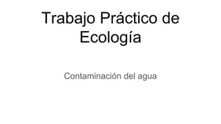 Trabajo Práctico de
Ecología
Contaminación del agua
 