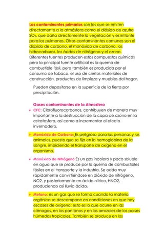 Los contaminantes primarios son los que se emiten
directamente a la atmósfera como el dióxido de azufre
SO2, que daña directamente la vegetación y es irritante
para los pulmones. Otros contaminantes comunes son el
dióxido de carbono, el monóxido de carbono, los
hidrocarburos, los óxidos de nitrógeno y el ozono.
Diferentes fuentes producen estos compuestos químicos
pero la principal fuente artificial es la quema de
combustible fósil, pero también es producida por el
consumo de tabaco, el uso de ciertos materiales de
construcción, productos de limpieza y muebles del hogar.
Pueden depositarse en la superficie de la tierra por
precipitación.
Gases contaminantes de la Atmosfera
 CFC: Clorofluorocarbonos, contribuyen de manera muy
importante a la destrucción de la capa de ozono en la
estratosfera, así como a incrementar el efecto
invernadero.
 Monóxido de Carbono: Es peligroso para las personas y los
animales, puesto que se fija en la hemoglobina de la
sangre, impidiendo el transporte de oxígeno en el
organismo.
 Monóxido de Nitrógeno:Es un gas incoloro y poco soluble
en agua que se produce por la quema de combustibles
fósiles en el transporte y la industria. Se oxida muy
rápidamente convirtiéndose en dióxido de nitrógeno,
NO2, y posteriormente en ácido nítrico, HNO2,
produciendo así lluvia ácida.
 Metano: es un gas que se forma cuando la materia
orgánica se descompone en condiciones en que hay
escasez de oxígeno; esto es lo que ocurre en las
ciénagas, en los pantanos y en los arrozales de los países
húmedos tropicales. También se produce en los
 