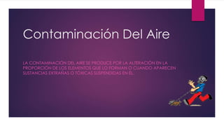 Contaminación Del Aire
LA CONTAMINACIÓN DEL AIRE SE PRODUCE POR LA ALTERACIÓN EN LA
PROPORCIÓN DE LOS ELEMENTOS QUE LO FORMAN O CUANDO APARECEN
SUSTANCIAS EXTRAÑAS O TÓXICAS SUSPENDIDAS EN ÉL.
 