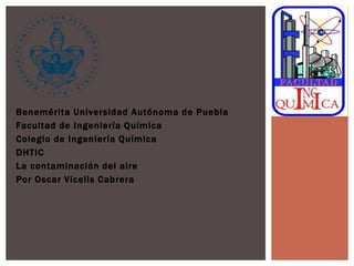 Benemérita Universidad Autónoma de Puebla
Facultad de Ingeniería Química
Colegio de Ingeniería Química
DHTIC
La contaminación del aire
Por Oscar Vicelis Cabrera
 