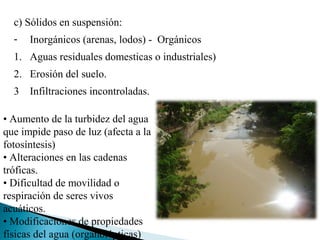 c) Sólidos en suspensión:
  -   Inorgánicos (arenas, lodos) - Orgánicos
  1. Aguas residuales domesticas o industriales)
  2. Erosión del suelo.
  3 Infiltraciones incontroladas.

• Aumento de la turbidez del agua
que impide paso de luz (afecta a la
fotosíntesis)
• Alteraciones en las cadenas
tróficas.
• Dificultad de movilidad o
respiración de seres vivos
acuáticos.
• Modificaciones de propiedades
físicas del agua (organolépticas)
 