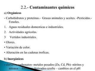2.2.- Contaminantes químicos
a) Orgánicos
- Carbohidratos y proteínas.- Grasas animales y aceites. -Pesticidas.-
    Fenoles.
1. Aguas residuales domesticas e industriales.
2. Actividades agrícolas.
3   Vertidos industriales.
• Olores.
• Variación de color.
• Alteración en las cadenas troficas.

b) Inorgánicos
- cloruros, carbonatos- metales pesados (Zn, Cd, Pb)- nitritos y
    nitratos – fósforo y derivados-azufre – cambios en el pH
 