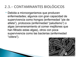    Debida a microorganismos que producen
    enfermedades; algunos con gran capacidad de
    supervivencia como hongos (enfermedad “pie de
    atleta”), protozoos (enfermedad “paludismo”) o
    algas (envenenamiento al comer mejillones que
    han filtrado estas algas), otros con poca
    supervivencia como las bacterias (enfermedad
    “cólera”).
 