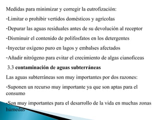 Medidas para minimizar y corregir la eutrofización:
-Limitar o prohibir vertidos domésticos y agrícolas
-Depurar las aguas residuales antes de su devolución al receptor
-Disminuir el contenido de polifosfatos en los detergentes
-Inyectar oxígeno puro en lagos y embalses afectados
-Añadir nitrógeno para evitar el crecimiento de algas cianoficeas
3.3 contaminación de aguas subterráneas
Las aguas subterráneas son muy importantes por dos razones:
-Suponen un recurso muy importante ya que son aptas para el
consumo
-Son muy importantes para el desarrollo de la vida en muchas zonas
húmedas
 