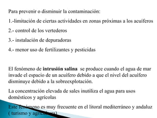 Para prevenir o disminuir la contaminación:
1.-limitación de ciertas actividades en zonas próximas a los acuíferos
2.- control de los vertederos
3.- instalación de depuradoras
4.- menor uso de fertilizantes y pesticidas


El fenómeno de intrusión salina se produce cuando el agua de mar
invade el espacio de un acuífero debido a que el nivel del acuífero
disminuye debido a la sobreexplotación.
La concentración elevada de sales inutiliza el agua para usos
domésticos y agrícolas
Este fenómeno es muy frecuente en el litoral mediterráneo y andaluz
( turismo y agricultura)
 