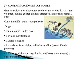 3.4 CONTAMINACIÓN EN LOS MARES
Gran capacidad de autodepuración de los mares debido a su gran
volumen, aunque existen grandes diferencias entre unos mares y
otros
Contaminación natural muy pequeña
Origen:
• contaminación de los ríos
• Vertidos incontrolados
• Basuras flotantes
• Actividades industriales realizadas en ellos (extracción de
petróleo)
• Accidentes de barcos cargados de petróleo (mareas negras) y
otros materiales peligrosos
 