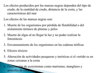 Los efectos producidos por las mareas negras dependen del tipo de
  crudo, de la cantidad de crudo, distancia de la costa, y las
  características del mar
Los efectos de las mareas negras son:
1. Muerte de los organismos por pérdida de flotabilidad o del
   aislamiento térmico de plumas y pelos
2. Muerte de algas al no llegar la luz y no poder realizar la
   fotosíntesis
3. Envenenamiento de los organismos en las cadenas tróficas
4. Efectos tóxicos
5. Alteración de actividades pesqueras y turísticas si el vertido es en
   zonas cercanas a la costa
6. Destrucción de ecosistemas como marismas, manglares y
   arrecifes de coral
 