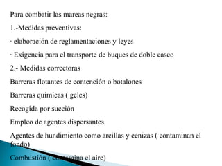 Para combatir las mareas negras:
1.-Medidas preventivas:
· elaboración de reglamentaciones y leyes
· Exigencia para el transporte de buques de doble casco
2.- Medidas correctoras
Barreras flotantes de contención o botalones
Barreras químicas ( geles)
Recogida por succión
Empleo de agentes dispersantes
Agentes de hundimiento como arcillas y cenizas ( contaminan el
fondo)
Combustión ( contamina el aire)
 
