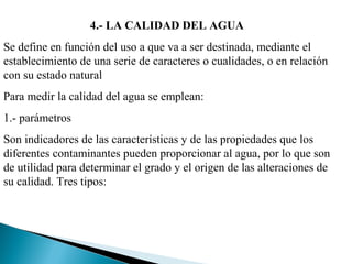 4.- LA CALIDAD DEL AGUA
Se define en función del uso a que va a ser destinada, mediante el
establecimiento de una serie de caracteres o cualidades, o en relación
con su estado natural
Para medir la calidad del agua se emplean:
1.- parámetros
Son indicadores de las características y de las propiedades que los
diferentes contaminantes pueden proporcionar al agua, por lo que son
de utilidad para determinar el grado y el origen de las alteraciones de
su calidad. Tres tipos:
 