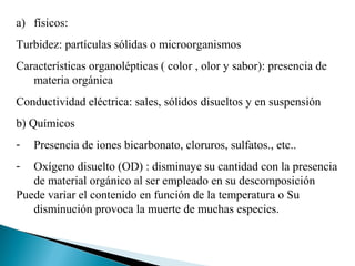 a) físicos:
Turbidez: partículas sólidas o microorganismos
Características organolépticas ( color , olor y sabor): presencia de
   materia orgánica
Conductividad eléctrica: sales, sólidos disueltos y en suspensión
b) Químicos
-   Presencia de iones bicarbonato, cloruros, sulfatos., etc..
-  Oxígeno disuelto (OD) : disminuye su cantidad con la presencia
   de material orgánico al ser empleado en su descomposición
Puede variar el contenido en función de la temperatura o Su
   disminución provoca la muerte de muchas especies.
 