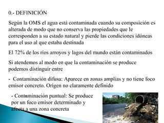 0.- DEFINICIÓN
Según la OMS el agua está contaminada cuando su composición es
alterada de modo que no conserva las propiedades que le
corresponden a su estado natural y pierde las condiciones idóneas
para el uso al que estaba destinada
El 72% de los ríos arroyos y lagos del mundo están contaminados
Si atendemos al modo en que la contaminación se produce
podemos distinguir entre
- Contaminación difusa: Aparece en zonas amplias y no tiene foco
emisor concreto. Origen no claramente definido
       -
 - Contaminación puntual: Se produce
 por un foco emisor determinado y
 afecta a una zona concreta
 