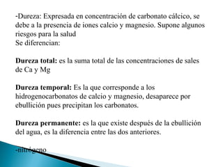 -Dureza: Expresada en concentración de carbonato cálcico, se
debe a la presencia de iones calcio y magnesio. Supone algunos
riesgos para la salud
Se diferencian:

Dureza total: es la suma total de las concentraciones de sales
de Ca y Mg

Dureza temporal: Es la que corresponde a los
hidrogenocarbonatos de calcio y magnesio, desaparece por
ebullición pues precipitan los carbonatos.

Dureza permanente: es la que existe después de la ebullición
del agua, es la diferencia entre las dos anteriores.

-nitrógeno
 
