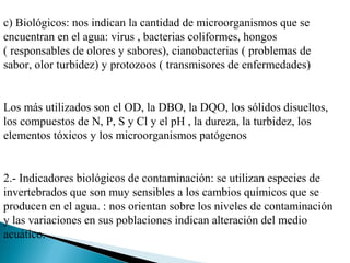 c) Biológicos: nos indican la cantidad de microorganismos que se
encuentran en el agua: virus , bacterias coliformes, hongos
( responsables de olores y sabores), cianobacterias ( problemas de
sabor, olor turbidez) y protozoos ( transmisores de enfermedades)


Los más utilizados son el OD, la DBO, la DQO, los sólidos disueltos,
los compuestos de N, P, S y Cl y el pH , la dureza, la turbidez, los
elementos tóxicos y los microorganismos patógenos


2.- Indicadores biológicos de contaminación: se utilizan especies de
invertebrados que son muy sensibles a los cambios químicos que se
producen en el agua. : nos orientan sobre los niveles de contaminación
y las variaciones en sus poblaciones indican alteración del medio
acuático.
 