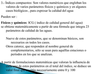3.- Índices compuestos: Son valores numéricos que engloban los
     valores de varios parámetros físicos y químicos y en algunos
     casos biológicos , para expresar la calidad del agua
Pueden ser :
Físicos y químicos: ICG ( índice de calidad general del agua)
se obtiene matemáticamente a partir de una fórmula que integra 23
    parámetros de calidad de las aguas.

   Nueve de estos parámetros, que se denominan básicos, son
      necesarios en todos los casos.
   Otros catorce, que responden al nombre general de
      complementarios, sólo se usan para aquéllas estaciones o
      períodos en los que se analizan.

A partir de formulaciones matemáticas que valoran la influencia de
   cada uno de estos parámetros en el total del índice, se deduce un
   valor final que se sitúa necesariamente entre 0 y 100
 