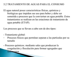 5.2 TRATAMIENTO DE AGUAS PARA EL CONSUMO

El agua natural posee características físicas, químicas y
    biológicas que impiden sus uso para beber y debe ser
    sometida a procesos que la conviertan en agua potable .Estos
    tratamientos se realizan en las estaciones de tratamiento de
    agua potable (ETAP).

Los procesos que se llevan a cabo son de dos tipos:

- Tratamiento global:
- Procesos físicos que permitan separan a las partículas por su
    tamaño
- Procesos químicos. mediante sales que produzcan la
    coagulación y floculación para formar agregados que
    sedimenten
 