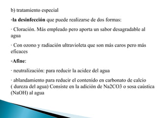 b) tratamiento especial
-la desinfección que puede realizarse de dos formas:
· Cloración. Más empleado pero aporta un sabor desagradable al
agua
· Con ozono y radiación ultravioleta que son más caros pero más
eficaces
-Afine:
· neutralización: para reducir la acidez del agua
· ablandamiento para reducir el contenido en carbonato de calcio
( dureza del agua) Consiste en la adición de Na2CO3 o sosa caústica
(NaOH) al agua
 