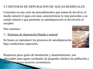5.3 SISTEMAS DE DEPURACION DE AGUAS RESIDUALES
Consisten en una serie de procedimientos que tratan de devolver al
medio natural el agua con unas características lo más parecidas a su
estado natural o que permitan su autodepuración al devolverla al
receptor
Dos sistemas :
1.- Sistemas de depuración blanda o natural
Se basan en reproducir los procesos de autodepuración
bajo condiciones especiales.


Requieren poco gasto de instalación y mantenimiento; son
adecuados para aguas residuales de pequeños núcleos de población y
zonas con pocos recursos económicos
 
