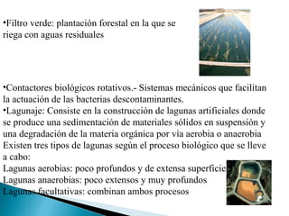 •Filtro verde: plantación forestal en la que se
riega con aguas residuales




•Contactores biológicos rotativos.- Sistemas mecánicos que facilitan
la actuación de las bacterias descontaminantes.
•Lagunaje: Consiste en la construcción de lagunas artificiales donde
se produce una sedimentación de materiales sólidos en suspensión y
una degradación de la materia orgánica por vía aerobia o anaerobia
Existen tres tipos de lagunas según el proceso biológico que se lleve
a cabo:
Lagunas aerobias: poco profundos y de extensa superficie
Lagunas anaerobias: poco extensos y muy profundos
Lagunas facultativas: combinan ambos procesos
 