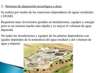 2.- Sistemas de depuración tecnológica o dura:
Se realiza por medio de las estaciones depuradoras de aguas residuales
( EDAR)
Requieren unas inversiones grandes en instalaciones, equipos y energía
pero es un sistema mucho más rápido y es mayor el volumen de agua
depurada
No todas las instalaciones y equipos de las plantas depuradoras son
iguales dependen de la naturaleza del agua residual y del volumen de
agua a depurar
 