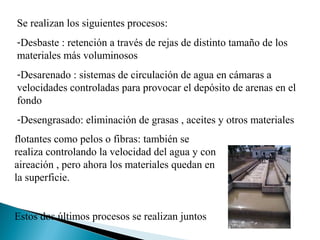 Se realizan los siguientes procesos:
-Desbaste : retención a través de rejas de distinto tamaño de los
materiales más voluminosos
-Desarenado : sistemas de circulación de agua en cámaras a
velocidades controladas para provocar el depósito de arenas en el
fondo
-Desengrasado: eliminación de grasas , aceites y otros materiales
flotantes como pelos o fibras: también se
realiza controlando la velocidad del agua y con
aireación , pero ahora los materiales quedan en
la superficie.


Estos dos últimos procesos se realizan juntos
 