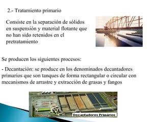 2.- Tratamiento primario

  Consiste en la separación de sólidos
  en suspensión y material flotante que
  no han sido retenidos en el
  pretratamiento


Se producen los siguientes procesos:
- Decantación: se produce en los denominados decantadores
primarios que son tanques de forma rectangular o circular con
mecanismos de arrastre y extracción de grasas y fangos
 