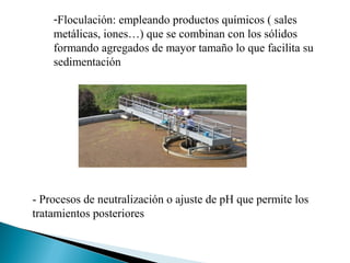 -Floculación: empleando productos químicos ( sales
    metálicas, iones…) que se combinan con los sólidos
    formando agregados de mayor tamaño lo que facilita su
    sedimentación




- Procesos de neutralización o ajuste de pH que permite los
tratamientos posteriores
 