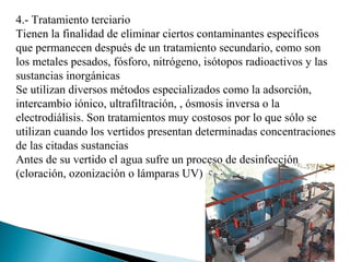 4.- Tratamiento terciario
Tienen la finalidad de eliminar ciertos contaminantes específicos
que permanecen después de un tratamiento secundario, como son
los metales pesados, fósforo, nitrógeno, isótopos radioactivos y las
sustancias inorgánicas
Se utilizan diversos métodos especializados como la adsorción,
intercambio iónico, ultrafiltración, , ósmosis inversa o la
electrodiálisis. Son tratamientos muy costosos por lo que sólo se
utilizan cuando los vertidos presentan determinadas concentraciones
de las citadas sustancias
Antes de su vertido el agua sufre un proceso de desinfección
(cloración, ozonización o lámparas UV)
 