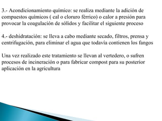 3.- Acondicionamiento químico: se realiza mediante la adición de
compuestos químicos ( cal o cloruro férrico) o calor a presión para
provocar la coagulación de sólidos y facilitar el siguiente proceso

4.- deshidratación: se lleva a cabo mediante secado, filtros, prensa y
centrifugación, para eliminar el agua que todavía contienen los fangos

Una vez realizado este tratamiento se llevan al vertedero, o sufren
procesos de incineración o para fabricar compost para su posterior
aplicación en la agricultura
 