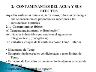 2.- CONTAMINANTES DEL AGUA Y SUS
                 EFECTOS
Aquellas sustancias químicas, seres vivos, o formas de energía
    que se encuentran en proporciones superiores a las
    consideradas normales
2.1.- Contaminantes físicos
A) Temperatura (aumento o disminución)
Actividades industriales que emplean el agua como
    refrigerante (Ej.; energéticas)
 En embalses, el agua de las turbinas posee Temp.. inferior

• El aumento de Temp.
• Desaparición de especies condicionadas a unos limites de
    Temp.
• Variación de los ciclos de crecimiento de algunas especies de
    animales.
• Reproducción anormal de especies.
 