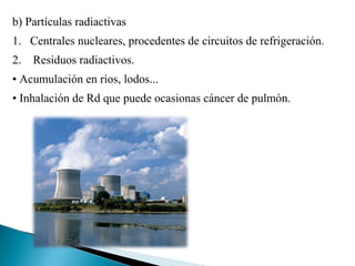 b) Partículas radiactivas
1. Centrales nucleares, procedentes de circuitos de refrigeración.
2. Residuos radiactivos.
• Acumulación en ríos, lodos...
• Inhalación de Rd que puede ocasionas cáncer de pulmón.
 