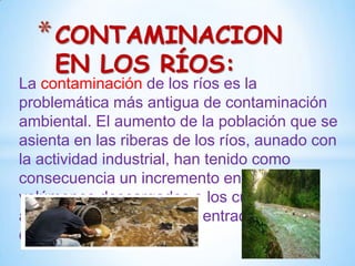* CONTAMINACION
EN LOS RÍOS:

La contaminación de los ríos es la
problemática más antigua de contaminación
ambiental. El aumento de la población que se
asienta en las riberas de los ríos, aunado con
la actividad industrial, han tenido como
consecuencia un incremento en los
volúmenes descargados a los cuerpos de
agua, con la consecuente entrada de
contaminantes.

 