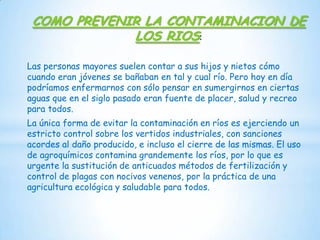 COMO PREVENIR LA CONTAMINACION DE
LOS RIOS:
Las personas mayores suelen contar a sus hijos y nietos cómo
cuando eran jóvenes se bañaban en tal y cual río. Pero hoy en día
podríamos enfermarnos con sólo pensar en sumergirnos en ciertas
aguas que en el siglo pasado eran fuente de placer, salud y recreo
para todos.
La única forma de evitar la contaminación en ríos es ejerciendo un
estricto control sobre los vertidos industriales, con sanciones
acordes al daño producido, e incluso el cierre de las mismas. El uso
de agroquímicos contamina grandemente los ríos, por lo que es
urgente la sustitución de anticuados métodos de fertilización y
control de plagas con nocivos venenos, por la práctica de una
agricultura ecológica y saludable para todos.

 