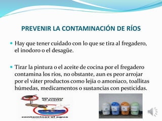 PREVENIR LA CONTAMINACIÓN DE RÍOS
 Hay que tener cuidado con lo que se tira al fregadero,
el inodoro o el desagüe.
 Tirar la pintura o el aceite de cocina por el fregadero
contamina los ríos, no obstante, aun es peor arrojar
por el váter productos como lejía o amoniaco, toallitas
húmedas, medicamentos o sustancias con pesticidas.
 