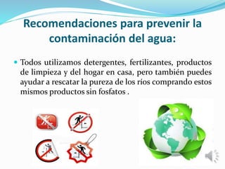 Recomendaciones para prevenir la
contaminación del agua:
 Todos utilizamos detergentes, fertilizantes, productos
de limpieza y del hogar en casa, pero también puedes
ayudar a rescatar la pureza de los ríos comprando estos
mismos productos sin fosfatos .
 