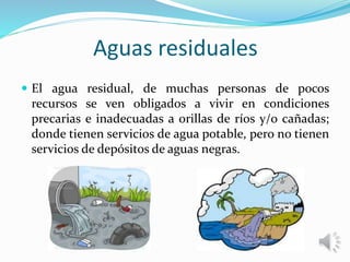 Aguas residuales
 El agua residual, de muchas personas de pocos
recursos se ven obligados a vivir en condiciones
precarias e inadecuadas a orillas de ríos y/o cañadas;
donde tienen servicios de agua potable, pero no tienen
servicios de depósitos de aguas negras.
 