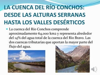 LA CUENCA DEL RÍO CONCHOS:
DESDE LAS ALTURAS SERRANAS
HASTA LOS VALLES DESÉRTICOS
 La cuenca del Río Conchos comprende
aproximadamente 64,000 km2 y representa alrededor
del 14% del agua total de la cuenca del Río Bravo. Las
dos cuencas tributarias que aportan la mayor parte del
flujo del agua.
 