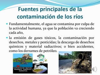 Fuentes principales de la
contaminación de los ríos
 Fundamentalmente, el agua se contamina por culpa de
la actividad humana, ya que la población va creciendo
cada año,
 la emisión de gases tóxicos, la contaminación por
desechos, metales y pesticidas; la descarga de desechos
químicos y material radiactivos; o bien accidentes,
como los derrames de petróleo.
 