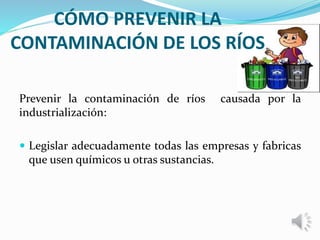 CÓMO PREVENIR LA
CONTAMINACIÓN DE LOS RÍOS
Prevenir la contaminación de ríos causada por la
industrialización:
 Legislar adecuadamente todas las empresas y fabricas
que usen químicos u otras sustancias.
 