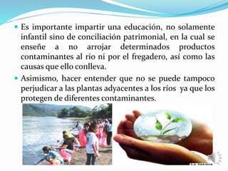  Es importante impartir una educación, no solamente
infantil sino de conciliación patrimonial, en la cual se
enseñe a no arrojar determinados productos
contaminantes al rio ni por el fregadero, así como las
causas que ello conlleva.
 Asimismo, hacer entender que no se puede tampoco
perjudicar a las plantas adyacentes a los ríos ya que los
protegen de diferentes contaminantes.
 